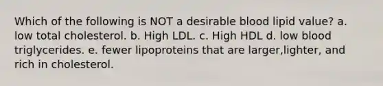 Which of the following is NOT a desirable blood lipid value? a. low total cholesterol. b. High LDL. c. High HDL d. low blood triglycerides. e. fewer lipoproteins that are larger,lighter, and rich in cholesterol.