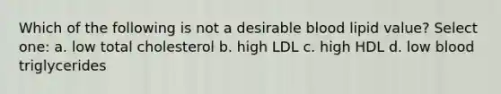 Which of the following is not a desirable blood lipid value? Select one: a. low total cholesterol b. high LDL c. high HDL d. low blood triglycerides