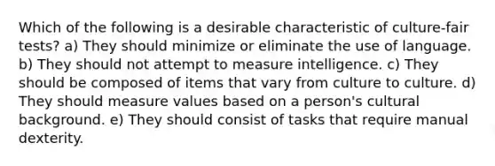 Which of the following is a desirable characteristic of culture-fair tests? a) They should minimize or eliminate the use of language. b) They should not attempt to measure intelligence. c) They should be composed of items that vary from culture to culture. d) They should measure values based on a person's cultural background. e) They should consist of tasks that require manual dexterity.