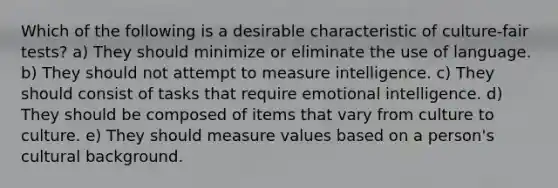 Which of the following is a desirable characteristic of culture-fair tests? a) They should minimize or eliminate the use of language. b) They should not attempt to measure intelligence. c) They should consist of tasks that require emotional intelligence. d) They should be composed of items that vary from culture to culture. e) They should measure values based on a person's cultural background.