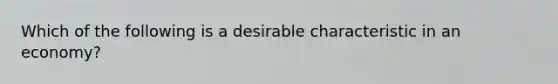 Which of the following is a desirable characteristic in an economy?