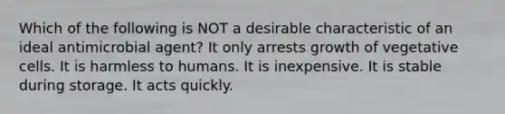 Which of the following is NOT a desirable characteristic of an ideal antimicrobial agent? It only arrests growth of vegetative cells. It is harmless to humans. It is inexpensive. It is stable during storage. It acts quickly.