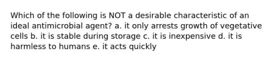 Which of the following is NOT a desirable characteristic of an ideal antimicrobial agent? a. it only arrests growth of vegetative cells b. it is stable during storage c. it is inexpensive d. it is harmless to humans e. it acts quickly