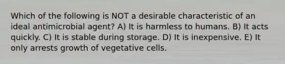 Which of the following is NOT a desirable characteristic of an ideal antimicrobial agent? A) It is harmless to humans. B) It acts quickly. C) It is stable during storage. D) It is inexpensive. E) It only arrests growth of vegetative cells.