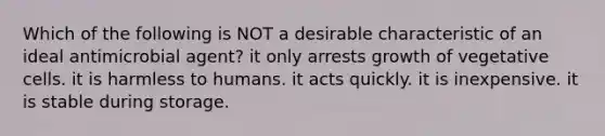 Which of the following is NOT a desirable characteristic of an ideal antimicrobial agent? it only arrests growth of vegetative cells. it is harmless to humans. it acts quickly. it is inexpensive. it is stable during storage.