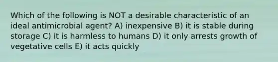 Which of the following is NOT a desirable characteristic of an ideal antimicrobial agent? A) inexpensive B) it is stable during storage C) it is harmless to humans D) it only arrests growth of vegetative cells E) it acts quickly