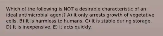 Which of the following is NOT a desirable characteristic of an ideal antimicrobial agent? A) It only arrests growth of vegetative cells. B) It is harmless to humans. C) It is stable during storage. D) It is inexpensive. E) It acts quickly.