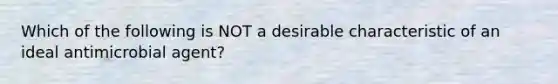 Which of the following is NOT a desirable characteristic of an ideal antimicrobial agent?
