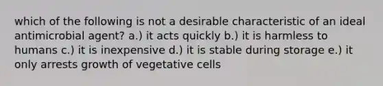 which of the following is not a desirable characteristic of an ideal antimicrobial agent? a.) it acts quickly b.) it is harmless to humans c.) it is inexpensive d.) it is stable during storage e.) it only arrests growth of vegetative cells