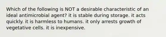 Which of the following is NOT a desirable characteristic of an ideal antimicrobial agent? it is stable during storage. it acts quickly. it is harmless to humans. it only arrests growth of vegetative cells. it is inexpensive.