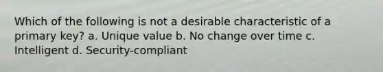 Which of the following is not a desirable characteristic of a primary key? a. Unique value b. No change over time c. Intelligent d. Security-compliant