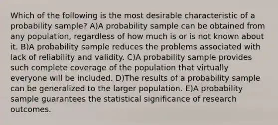 Which of the following is the most desirable characteristic of a probability sample? A)A probability sample can be obtained from any population, regardless of how much is or is not known about it. B)A probability sample reduces the problems associated with lack of reliability and validity. C)A probability sample provides such complete coverage of the population that virtually everyone will be included. D)The results of a probability sample can be generalized to the larger population. E)A probability sample guarantees the statistical significance of research outcomes.