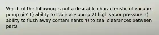 Which of the following is not a desirable characteristic of vacuum pump oil? 1) ability to lubricate pump 2) high vapor pressure 3) ability to flush away contaminants 4) to seal clearances between parts