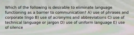 Which of the following is desirable to eliminate language functioning as a barrier to communication? A) use of phrases and corporate lingo B) use of acronyms and abbreviations C) use of technical language or jargon D) use of uniform language E) use of silence