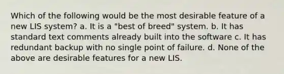 Which of the following would be the most desirable feature of a new LIS system? a. It is a "best of breed" system. b. It has standard text comments already built into the software c. It has redundant backup with no single point of failure. d. None of the above are desirable features for a new LIS.