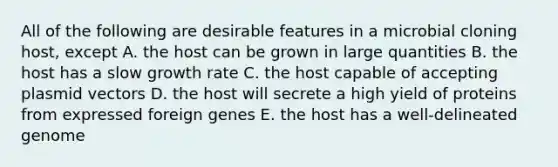 All of the following are desirable features in a microbial cloning host, except A. the host can be grown in large quantities B. the host has a slow growth rate C. the host capable of accepting plasmid vectors D. the host will secrete a high yield of proteins from expressed foreign genes E. the host has a well-delineated genome