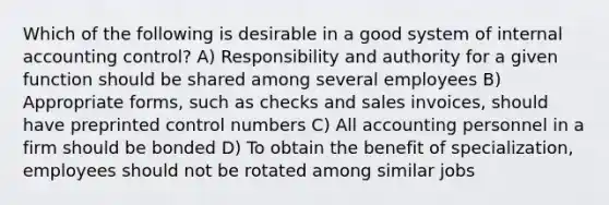 Which of the following is desirable in a good system of internal accounting control? A) Responsibility and authority for a given function should be shared among several employees B) Appropriate forms, such as checks and sales invoices, should have preprinted control numbers C) All accounting personnel in a firm should be bonded D) To obtain the benefit of specialization, employees should not be rotated among similar jobs