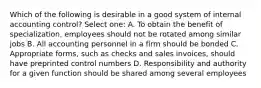 Which of the following is desirable in a good system of internal accounting control? Select one: A. To obtain the benefit of specialization, employees should not be rotated among similar jobs B. All accounting personnel in a firm should be bonded C. Appropriate forms, such as checks and sales invoices, should have preprinted control numbers D. Responsibility and authority for a given function should be shared among several employees