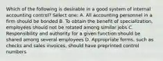 Which of the following is desirable in a good system of internal accounting control? Select one: A. All accounting personnel in a firm should be bonded B. To obtain the benefit of specialization, employees should not be rotated among similar jobs C. Responsibility and authority for a given function should be shared among several employees D. Appropriate forms, such as checks and sales invoices, should have preprinted control numbers