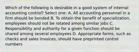 Which of the following is desirable in a good system of internal accounting control? Select one: A. All accounting personnel in a firm should be bonded B. To obtain the benefit of specialization, employees should not be rotated among similar jobs C. Responsibility and authority for a given function should be shared among several employees D. Appropriate forms, such as checks and sales invoices, should have preprinted control numbers