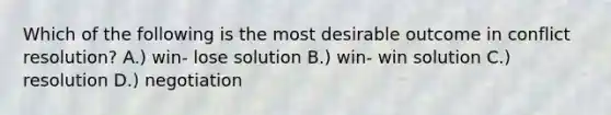 Which of the following is the most desirable outcome in conflict resolution? A.) win- lose solution B.) win- win solution C.) resolution D.) negotiation