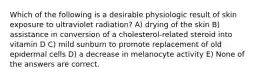 Which of the following is a desirable physiologic result of skin exposure to ultraviolet radiation? A) drying of the skin B) assistance in conversion of a cholesterol-related steroid into vitamin D C) mild sunburn to promote replacement of old epidermal cells D) a decrease in melanocyte activity E) None of the answers are correct.