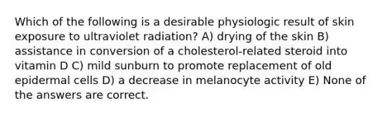 Which of the following is a desirable physiologic result of skin exposure to ultraviolet radiation? A) drying of the skin B) assistance in conversion of a cholesterol-related steroid into vitamin D C) mild sunburn to promote replacement of old epidermal cells D) a decrease in melanocyte activity E) None of the answers are correct.