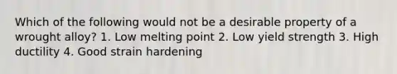 Which of the following would not be a desirable property of a wrought alloy? 1. Low melting point 2. Low yield strength 3. High ductility 4. Good strain hardening
