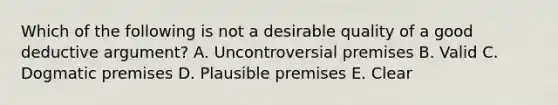 Which of the following is not a desirable quality of a good deductive argument? A. Uncontroversial premises B. Valid C. Dogmatic premises D. Plausible premises E. Clear