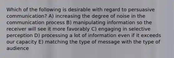 Which of the following is desirable with regard to persuasive communication? A) increasing the degree of noise in the communication process B) manipulating information so the receiver will see it more favorably C) engaging in selective perception D) processing a lot of information even if it exceeds our capacity E) matching the type of message with the type of audience