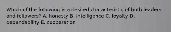 Which of the following is a desired characteristic of both leaders and followers? A. honesty B. intelligence C. loyalty D. dependability E. cooperation