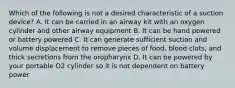 Which of the following is not a desired characteristic of a suction device? A. It can be carried in an airway kit with an oxygen cylinder and other airway equipment B. It can be hand powered or battery powered C. It can generate sufficient suction and volume displacement to remove pieces of food, blood clots, and thick secretions from the oropharynx D. It can be powered by your portable O2 cylinder so it is not dependent on battery power