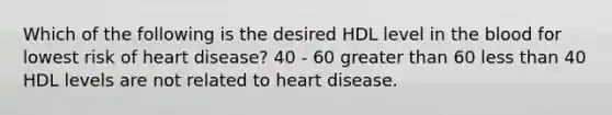 Which of the following is the desired HDL level in the blood for lowest risk of heart disease? 40 - 60 greater than 60 less than 40 HDL levels are not related to heart disease.