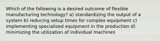 Which of the following is a desired outcome of flexible manufacturing technology? a) standardizing the output of a system b) reducing setup times for complex equipment c) implementing specialized equipment in the production d) minimizing the utilization of individual machines