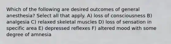 Which of the following are desired outcomes of general anesthesia? Select all that apply. A) loss of consciousness B) analgesia C) relaxed skeletal muscles D) loss of sensation in specific area E) depressed reflexes F) altered mood with some degree of amnesia