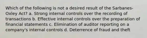 Which of the following is not a desired result of the Sarbanes-Oxley Act? a. Strong internal controls over the recording of transactions b. Effective internal controls over the preparation of financial statements c. Elimination of auditor reporting on a company's internal controls d. Deterrence of fraud and theft