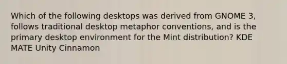 Which of the following desktops was derived from GNOME 3, follows traditional desktop metaphor conventions, and is the primary desktop environment for the Mint distribution? KDE MATE Unity Cinnamon