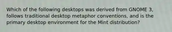 Which of the following desktops was derived from GNOME 3, follows traditional desktop metaphor conventions, and is the primary desktop environment for the Mint distribution?