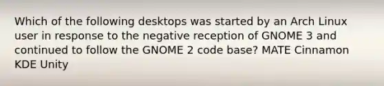 Which of the following desktops was started by an Arch Linux user in response to the negative reception of GNOME 3 and continued to follow the GNOME 2 code base? MATE Cinnamon KDE Unity