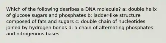 Which of the following desribes a DNA molecule? a: double helix of glucose sugars and phosphates b: ladder-like structure composed of fats and sugars c: double chain of nucleotides joined by hydrogen bonds d: a chain of alternating phosphates and nitrogenous bases