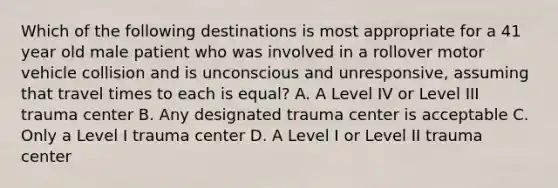 Which of the following destinations is most appropriate for a 41 year old male patient who was involved in a rollover motor vehicle collision and is unconscious and unresponsive, assuming that travel times to each is equal? A. A Level IV or Level III trauma center B. Any designated trauma center is acceptable C. Only a Level I trauma center D. A Level I or Level II trauma center