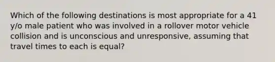 Which of the following destinations is most appropriate for a 41 y/o male patient who was involved in a rollover motor vehicle collision and is unconscious and unresponsive, assuming that travel times to each is equal?