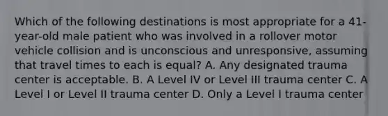 Which of the following destinations is most appropriate for a 41-year-old male patient who was involved in a rollover motor vehicle collision and is unconscious and unresponsive, assuming that travel times to each is equal? A. Any designated trauma center is acceptable. B. A Level IV or Level III trauma center C. A Level I or Level II trauma center D. Only a Level I trauma center