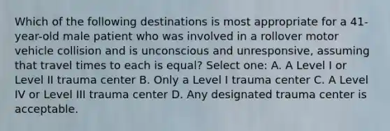 Which of the following destinations is most appropriate for a 41-year-old male patient who was involved in a rollover motor vehicle collision and is unconscious and unresponsive, assuming that travel times to each is equal? Select one: A. A Level I or Level II trauma center B. Only a Level I trauma center C. A Level IV or Level III trauma center D. Any designated trauma center is acceptable.