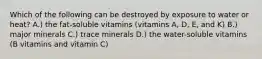 Which of the following can be destroyed by exposure to water or heat? A.) the fat-soluble vitamins (vitamins A, D, E, and K) B.) major minerals C.) trace minerals D.) the water-soluble vitamins (B vitamins and vitamin C)