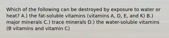 Which of the following can be destroyed by exposure to water or heat? A.) the fat-soluble vitamins (vitamins A, D, E, and K) B.) major minerals C.) trace minerals D.) the water-soluble vitamins (B vitamins and vitamin C)