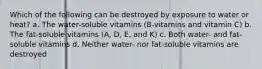 Which of the following can be destroyed by exposure to water or heat? a. The water-soluble vitamins (B-vitamins and vitamin C) b. The fat-soluble vitamins (A, D, E, and K) c. Both water- and fat-soluble vitamins d. Neither water- nor fat-soluble vitamins are destroyed