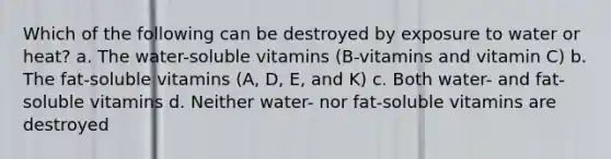 Which of the following can be destroyed by exposure to water or heat? a. The water-soluble vitamins (B-vitamins and vitamin C) b. The fat-soluble vitamins (A, D, E, and K) c. Both water- and fat-soluble vitamins d. Neither water- nor fat-soluble vitamins are destroyed