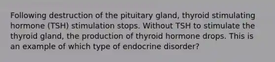 Following destruction of the pituitary gland, thyroid stimulating hormone (TSH) stimulation stops. Without TSH to stimulate the thyroid gland, the production of thyroid hormone drops. This is an example of which type of endocrine disorder?