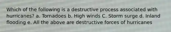 Which of the following is a destructive process associated with hurricanes? a. Tornadoes b. High winds C. Storm surge d. Inland flooding e. All the above are destructive forces of hurricanes